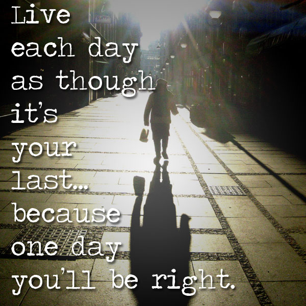 live_each_day_as_if_its_your_last_because_one_day_youll_be_right.jpg